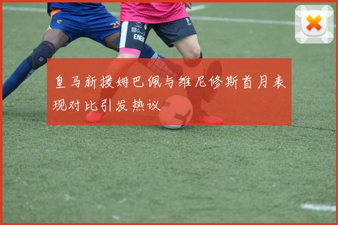 皇马新援姆巴佩与维尼修斯首月表现对比引发热议