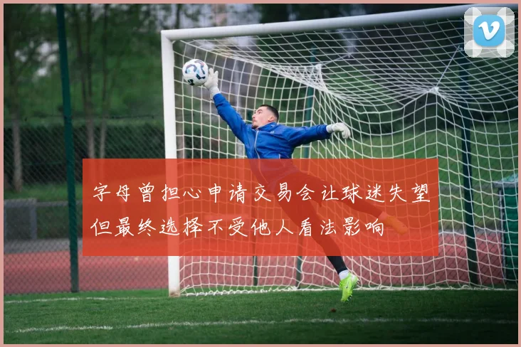 字母曾担心申请交易会让球迷失望但最终选择不受他人看法影响