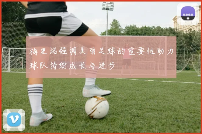 梅里诺强调美丽足球的重要性助力球队持续成长与进步