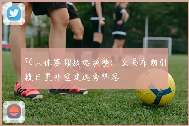 76人休赛期战略调整：交易布朗引援巨星并重建选秀阵容
