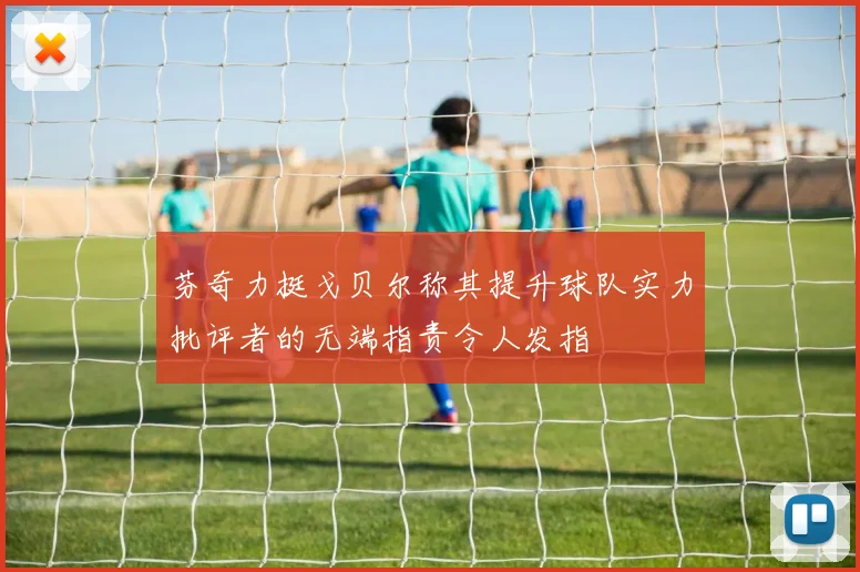 芬奇力挺戈贝尔称其提升球队实力批评者的无端指责令人发指